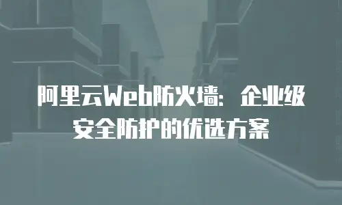 阿里云Web防火墙：企业级安全防护的优选方案