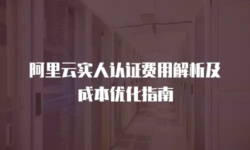 阿里云实人认证费用解析及成本优化指南