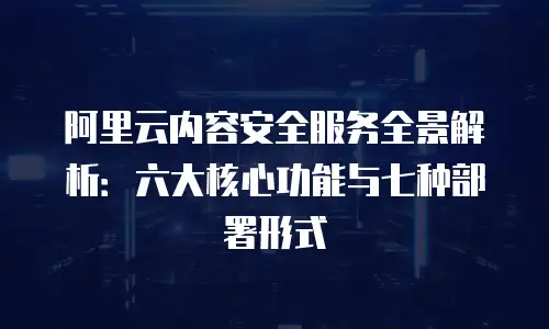 阿里云内容安全服务全景解析：六大核心功能与七种部署形式