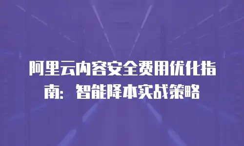 阿里云内容安全费用优化指南：智能降本实战策略