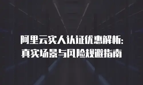 阿里云实人认证优惠解析：真实场景与风险规避指南