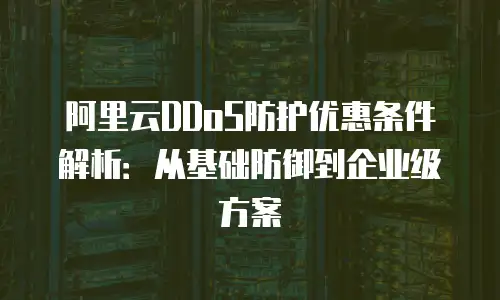 阿里云DDoS防护优惠条件解析：从基础防御到企业级方案
