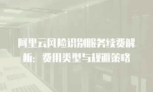 阿里云风险识别服务续费解析：费用类型与规避策略