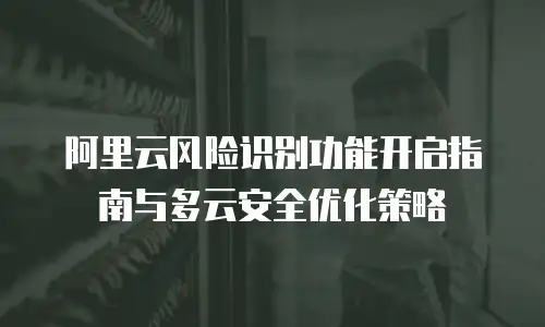 阿里云风险识别功能开启指南与多云安全优化策略