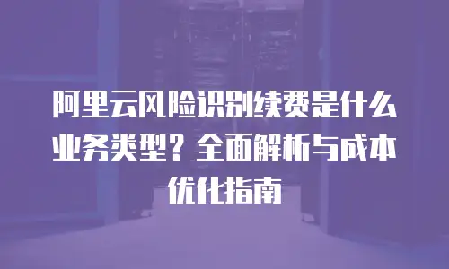 阿里云风险识别续费是什么业务类型？全面解析与成本优化指南