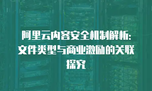 阿里云内容安全机制解析：文件类型与商业激励的关联探究