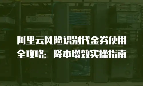 阿里云风险识别代金券使用全攻略：降本增效实操指南