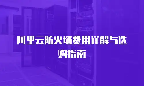阿里云防火墙费用详解与选购指南