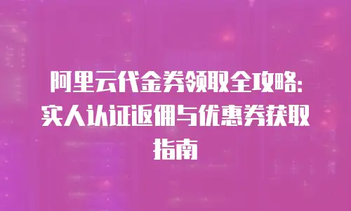 阿里云代金券领取全攻略：实人认证返佣与优惠券获取指南
