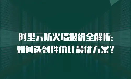 阿里云防火墙报价全解析：如何选到性价比最优方案？
