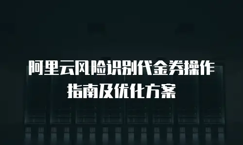 阿里云风险识别代金券操作指南及优化方案