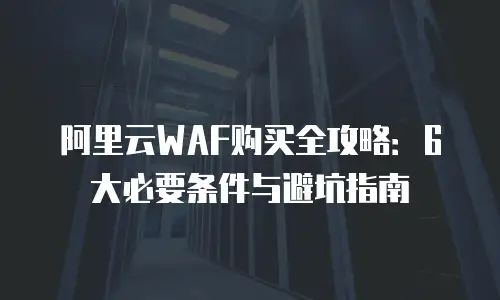 阿里云WAF购买全攻略：6大必要条件与避坑指南