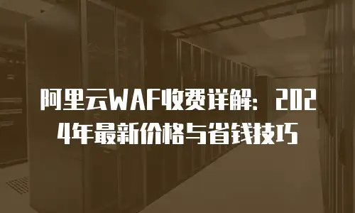 阿里云WAF收费详解：2024年最新价格与省钱技巧