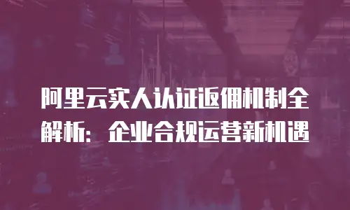 阿里云实人认证返佣机制全解析：企业合规运营新机遇