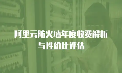 阿里云防火墙年度收费解析与性价比评估