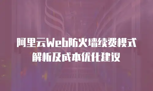 阿里云Web防火墙续费模式解析及成本优化建议