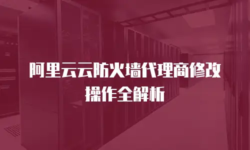 阿里云云防火墙代理商修改操作全解析