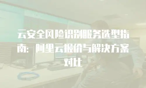 云安全风险识别服务选型指南：阿里云报价与解决方案对比