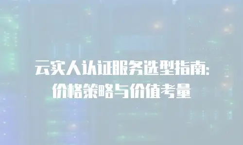 云实人认证服务选型指南：价格策略与价值考量