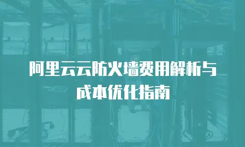 阿里云云防火墙费用解析与成本优化指南