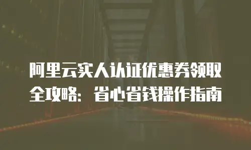 阿里云实人认证优惠券领取全攻略：省心省钱操作指南