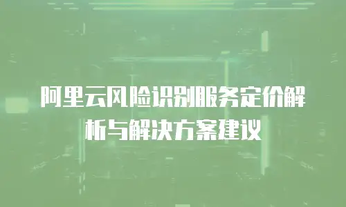 阿里云风险识别服务定价解析与解决方案建议