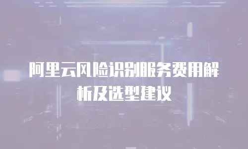 阿里云风险识别服务费用解析及选型建议