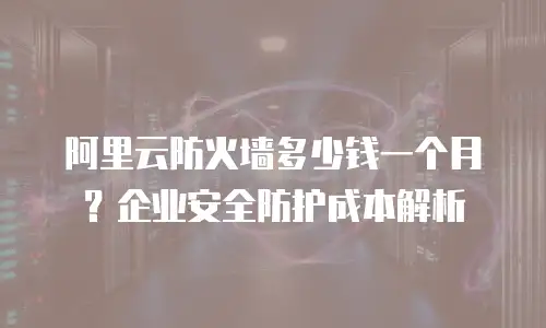 阿里云防火墙多少钱一个月？企业安全防护成本解析