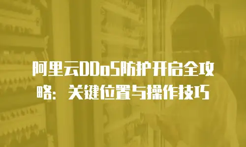 阿里云DDoS防护开启全攻略：关键位置与操作技巧