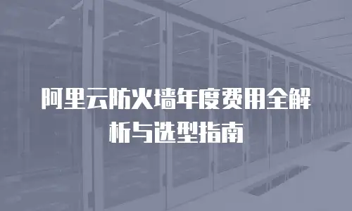 阿里云防火墙年度费用全解析与选型指南