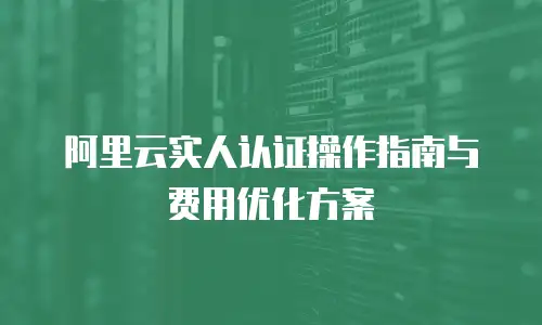 阿里云实人认证操作指南与费用优化方案