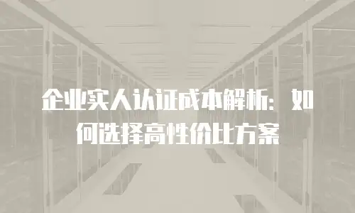 企业实人认证成本解析：如何选择高性价比方案