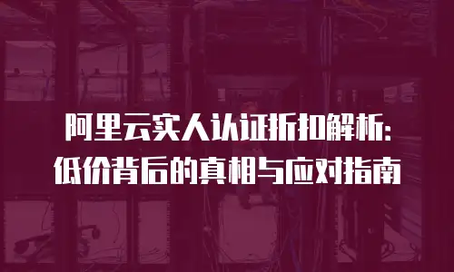 阿里云实人认证折扣解析：低价背后的真相与应对指南