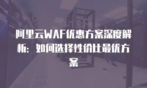 阿里云WAF优惠方案深度解析：如何选择性价比最优方案