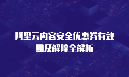 阿里云内容安全优惠券有效期及解除全解析