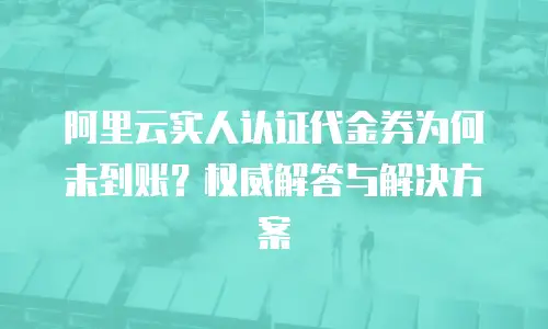 阿里云实人认证代金券为何未到账？权威解答与解决方案
