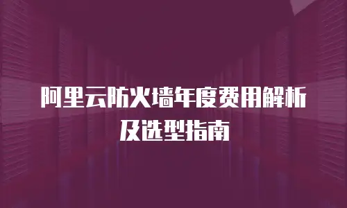 阿里云防火墙年度费用解析及选型指南