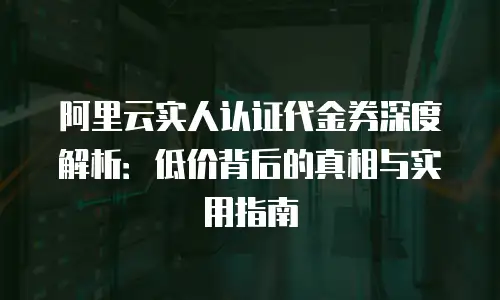 阿里云实人认证代金券深度解析：低价背后的真相与实用指南