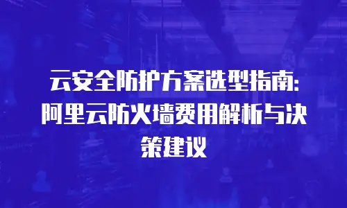 云安全防护方案选型指南：阿里云防火墙费用解析与决策建议
