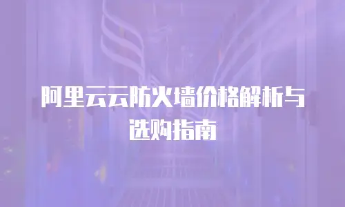 阿里云云防火墙价格解析与选购指南