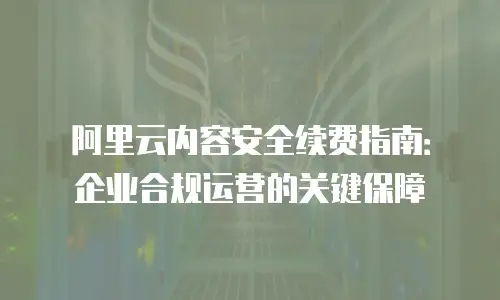 阿里云内容安全续费指南：企业合规运营的关键保障