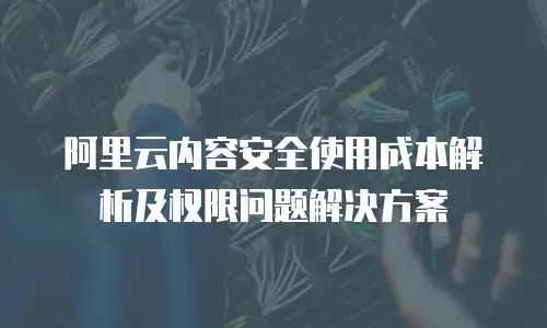 阿里云内容安全使用成本解析及权限问题解决方案