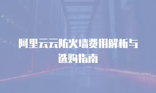 阿里云云防火墙费用解析与选购指南