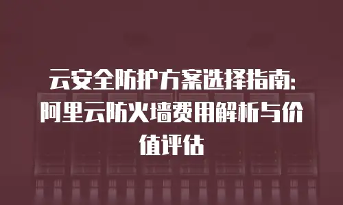 云安全防护方案选择指南：阿里云防火墙费用解析与价值评估