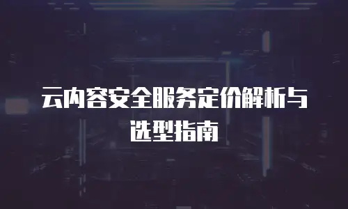 云内容安全服务定价解析与选型指南