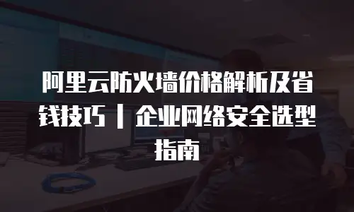 阿里云防火墙价格解析及省钱技巧 | 企业网络安全选型指南