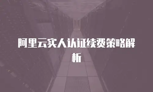 阿里云实人认证续费策略解析