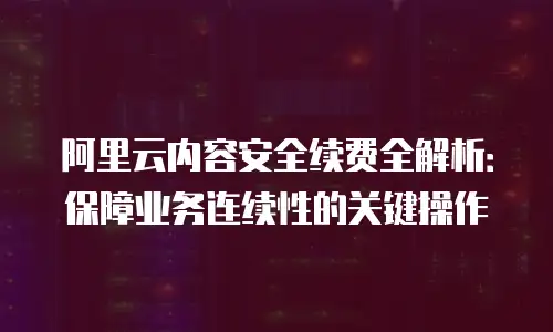 阿里云内容安全续费全解析：保障业务连续性的关键操作