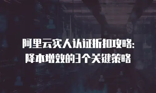 阿里云实人认证折扣攻略：降本增效的3个关键策略