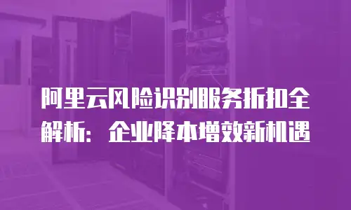 阿里云风险识别服务折扣全解析：企业降本增效新机遇